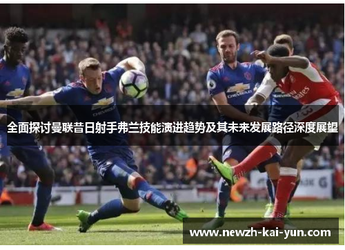 全面探讨曼联昔日射手弗兰技能演进趋势及其未来发展路径深度展望 全面探讨曼联昔日射手弗兰技能演进趋势及其未来发展路径深度展望