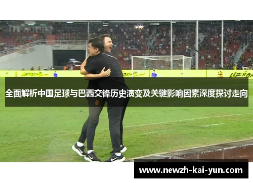 全面解析中国足球与巴西交锋历史演变及关键影响因素深度探讨走向