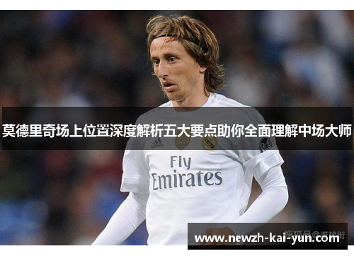 莫德里奇场上位置深度解析五大要点助你全面理解中场大师