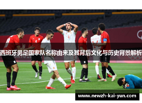 西班牙男足国家队名称由来及其背后文化与历史背景解析