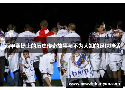西甲赛场上的历史传奇故事与不为人知的足球神话