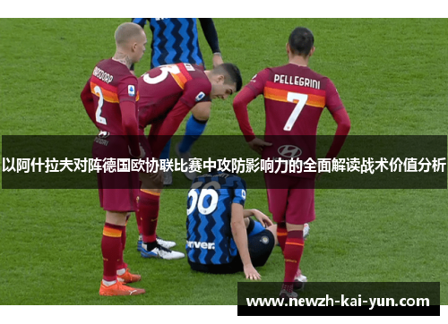 以阿什拉夫对阵德国欧协联比赛中攻防影响力的全面解读战术价值分析 以阿什拉夫对阵德国欧协联比赛中攻防影响力的全面解读战术价值分析