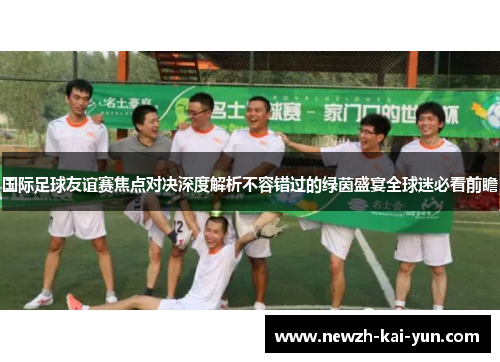 国际足球友谊赛焦点对决深度解析不容错过的绿茵盛宴全球迷必看前瞻