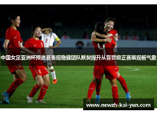 中国女足亚洲杯预选赛表现稳健团队默契提升从容晋级正赛展现新气象
