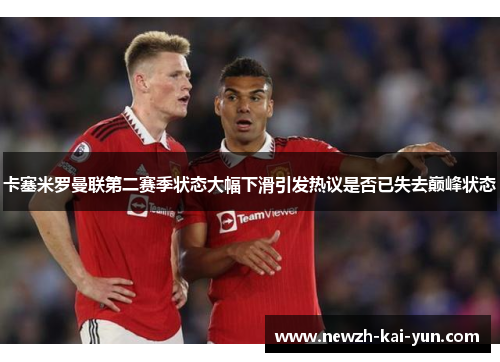 卡塞米罗曼联第二赛季状态大幅下滑引发热议是否已失去巅峰状态