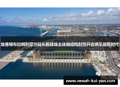 埃弗顿布拉姆利摩尔码头新球场主体钢结构封顶开启俱乐部新时代
