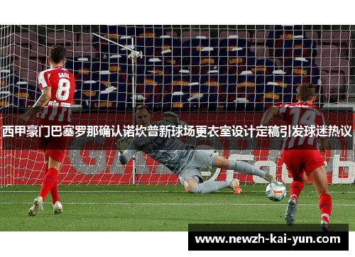西甲豪门巴塞罗那确认诺坎普新球场更衣室设计定稿引发球迷热议