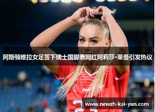 阿斯顿维拉女足签下瑞士国脚兼网红阿莉莎·莱曼引发热议