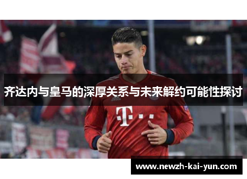 齐达内与皇马的深厚关系与未来解约可能性探讨 齐达内与皇马的深厚关系与未来解约可能性探讨