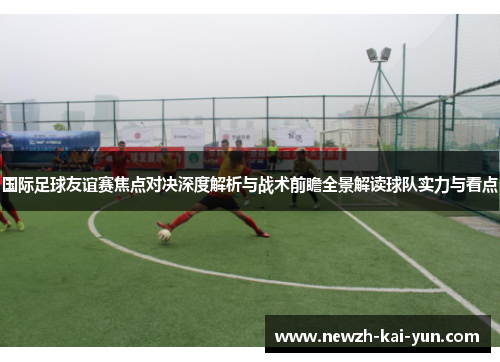 国际足球友谊赛焦点对决深度解析与战术前瞻全景解读球队实力与看点 国际足球友谊赛焦点对决深度解析与战术前瞻全景解读球队实力与看点